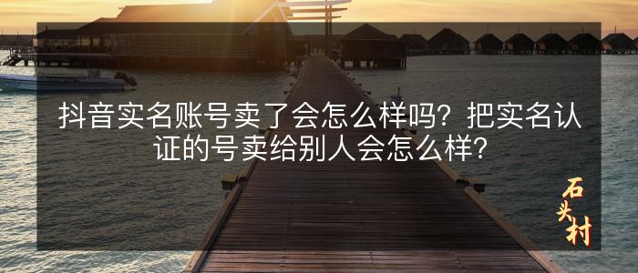 抖音实名账号卖了会怎么样吗？把实名认证的号卖给别人会怎么样？
