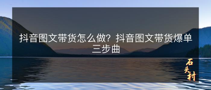 抖音图文带货怎么做？抖音图文带货爆单三步曲