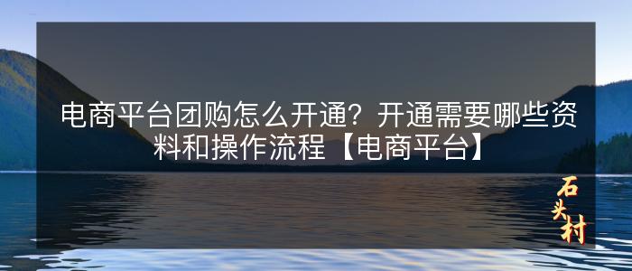 电商平台团购怎么开通？开通需要哪些资料和操作流程【电商平台】