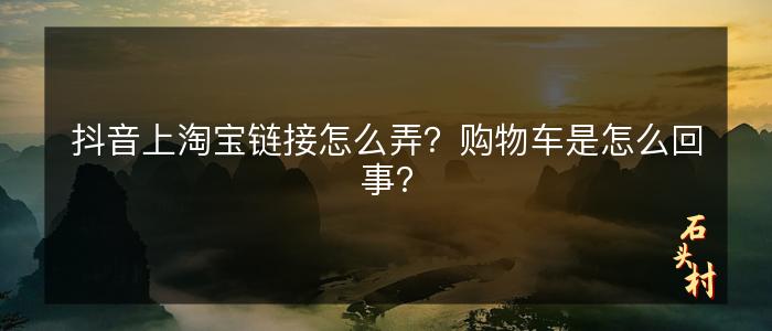 抖音上淘宝链接怎么弄？购物车是怎么回事？