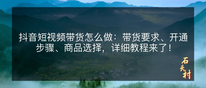 抖音短视频带货怎么做：带货要求、开通步骤、商品选择，详细教程来了！