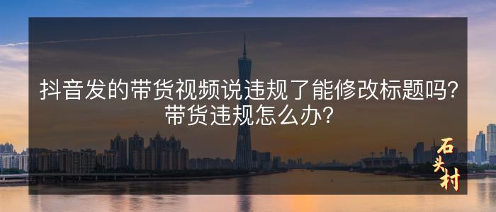 抖音发的带货视频说违规了能修改标题吗？带货违规怎么办？