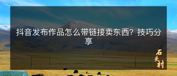 抖音发布作品怎么带链接卖东西？技巧分享
