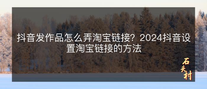 抖音发作品怎么弄淘宝链接？2024抖音设置淘宝链接的方法