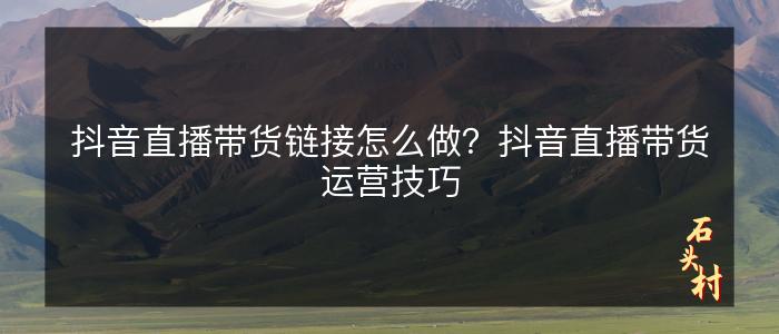 抖音直播带货链接怎么做？抖音直播带货运营技巧