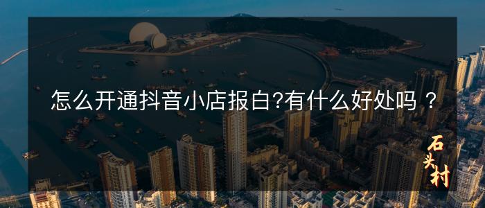 怎么开通抖音小店报白?有什么好处吗 ?