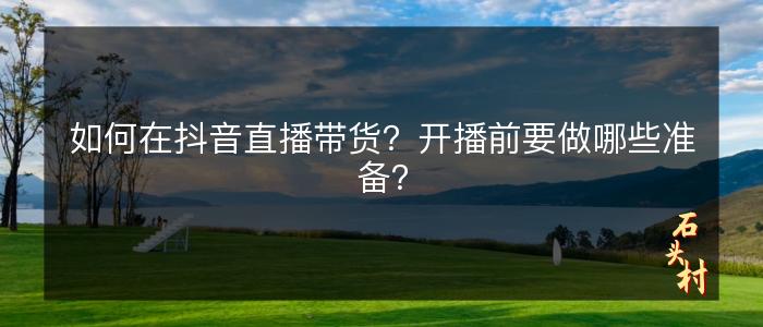 如何在抖音直播带货？开播前要做哪些准备？