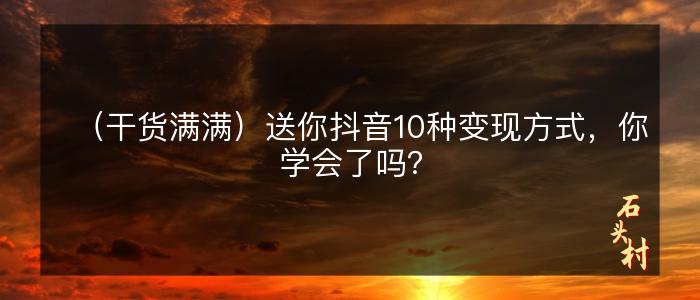 （干货满满）送你抖音10种变现方式，你学会了吗？