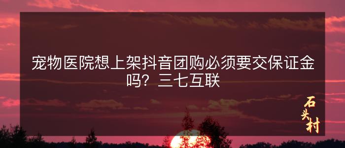 宠物医院想上架抖音团购必须要交保证金吗？三七互联