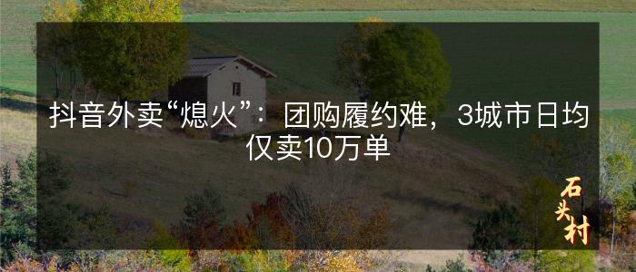 抖音外卖“熄火”：团购履约难，3城市日均仅卖10万单