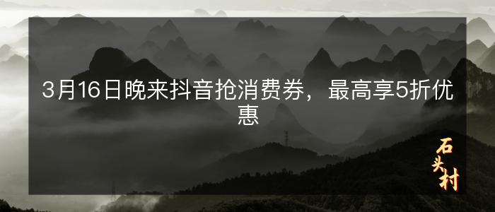 3月16日晚来抖音抢消费券，最高享5折优惠