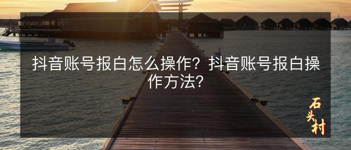 抖音账号报白怎么操作？抖音账号报白操作方法？