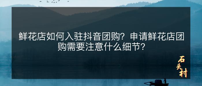 鲜花店如何入驻抖音团购？申请鲜花店团购需要注意什么细节？