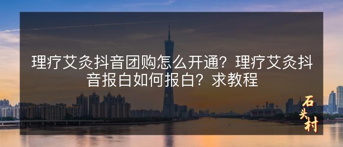 理疗艾灸抖音团购怎么开通？理疗艾灸抖音报白如何报白？求教程