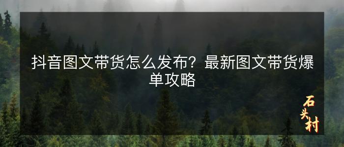 抖音图文带货怎么发布？最新图文带货爆单攻略