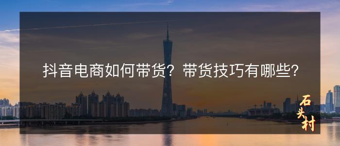 抖音电商如何带货？带货技巧有哪些？