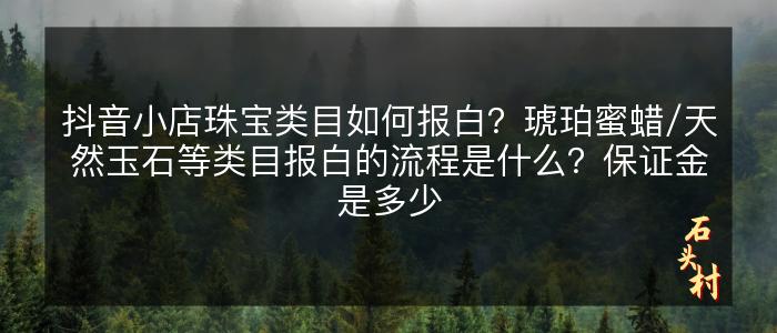 抖音小店珠宝类目如何报白？琥珀蜜蜡/天然玉石等类目报白的流程是什么？保证金是多少