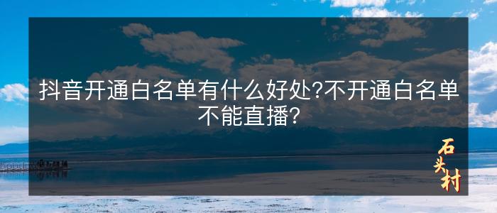 抖音开通白名单有什么好处?不开通白名单不能直播?