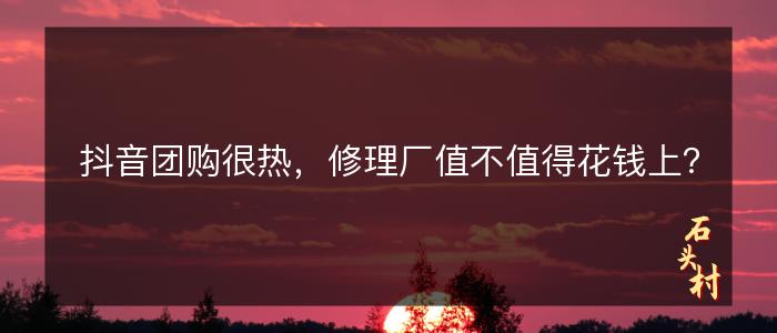 抖音团购很热，修理厂值不值得花钱上？