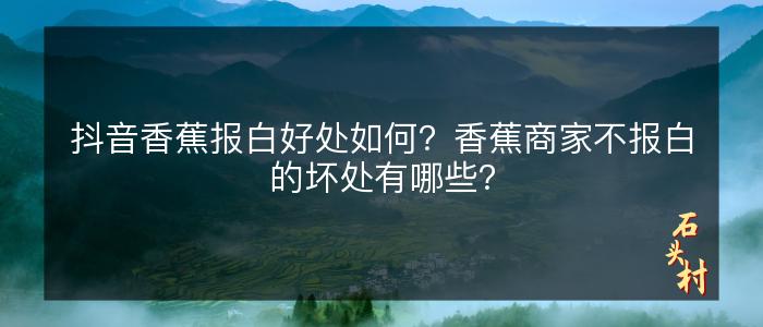 抖音香蕉报白好处如何？香蕉商家不报白的坏处有哪些？