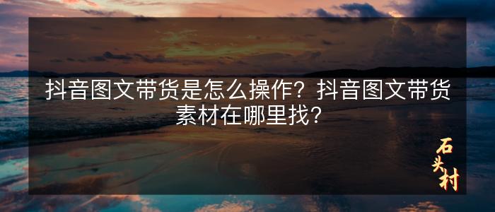 抖音图文带货是怎么操作？抖音图文带货素材在哪里找？