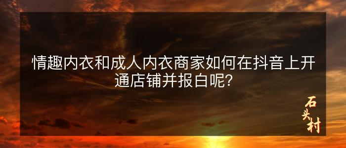 情趣内衣和成人内衣商家如何在抖音上开通店铺并报白呢？