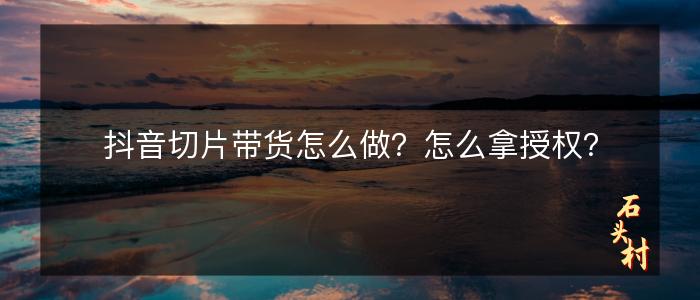 抖音切片带货怎么做？怎么拿授权？