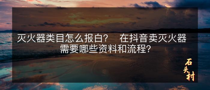 灭火器类目怎么报白？  在抖音卖灭火器  需要哪些资料和流程？