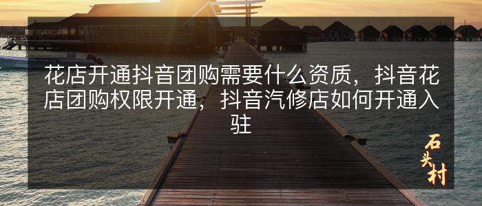 花店开通抖音团购需要什么资质，抖音花店团购权限开通，抖音汽修店如何开通入驻