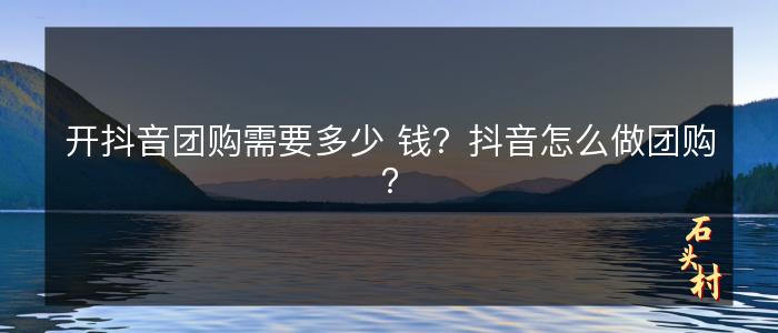 开抖音团购需要多少 钱？抖音怎么做团购？