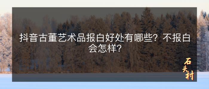 抖音古董艺术品报白好处有哪些？不报白会怎样？