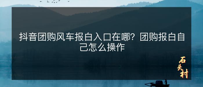 抖音团购风车报白入口在哪？团购报白自己怎么操作
