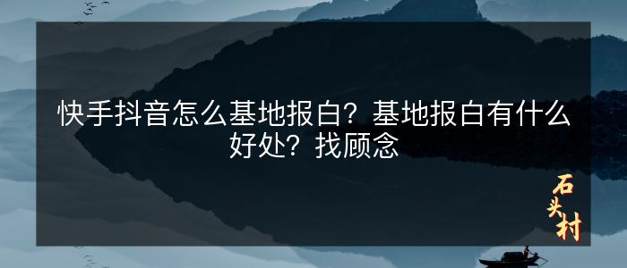 快手抖音怎么基地报白？基地报白有什么好处？找顾念