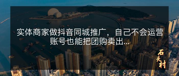 实体商家做抖音同城推广，自己不会运营账号也能把团购卖出...