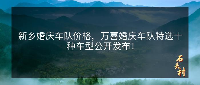新乡婚庆车队价格，万喜婚庆车队特选十种车型公开发布！