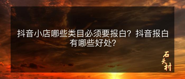 抖音小店哪些类目必须要报白？抖音报白有哪些好处？