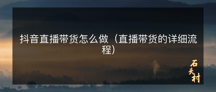 抖音直播带货怎么做（直播带货的详细流程）