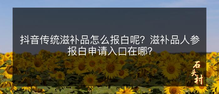 抖音传统滋补品怎么报白呢？滋补品人参报白申请入口在哪？