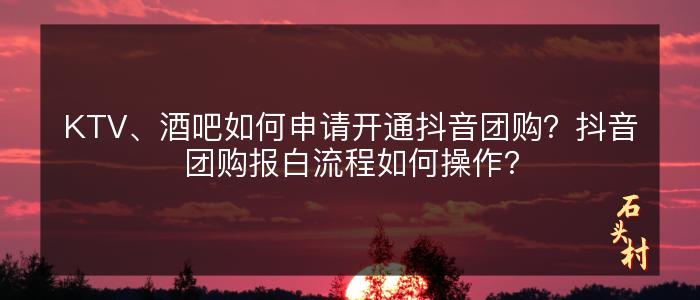 KTV、酒吧如何申请开通抖音团购？抖音团购报白流程如何操作？