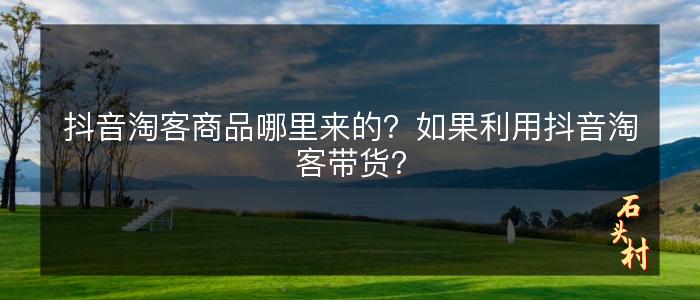 抖音淘客商品哪里来的？如果利用抖音淘客带货？