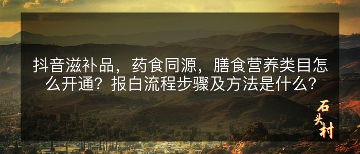 抖音滋补品，药食同源，膳食营养类目怎么开通？报白流程步骤及方法是什么？