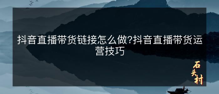 抖音直播带货链接怎么做?抖音直播带货运营技巧