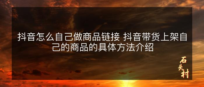 抖音怎么自己做商品链接 抖音带货上架自己的商品的具体方法介绍