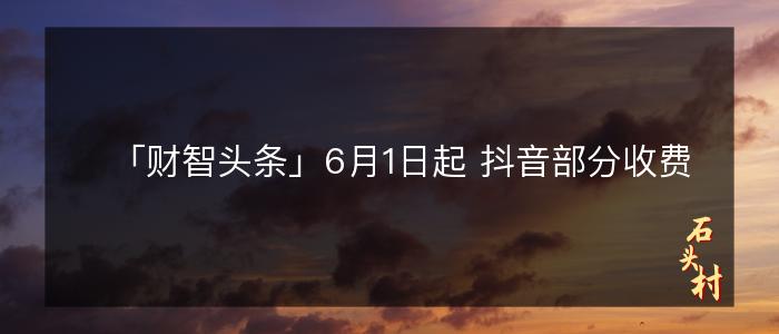 「财智头条」6月1日起 抖音部分收费