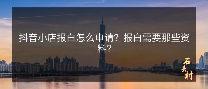 抖音小店报白怎么申请？报白需要那些资料？