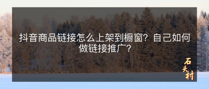 抖音商品链接怎么上架到橱窗？自己如何做链接推广？