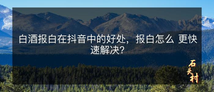 白酒报白在抖音中的好处，报白怎么 更快速解决？