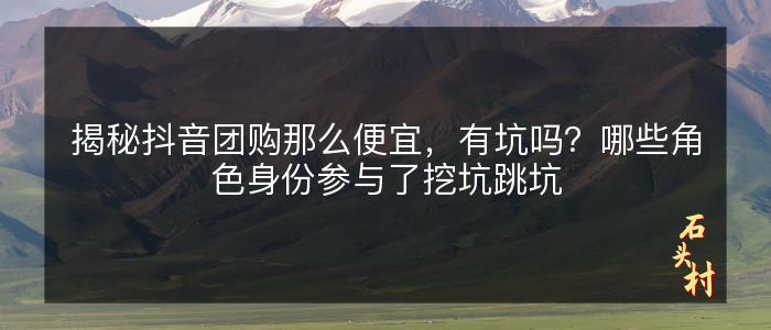 揭秘抖音团购那么便宜，有坑吗？哪些角色身份参与了挖坑跳坑