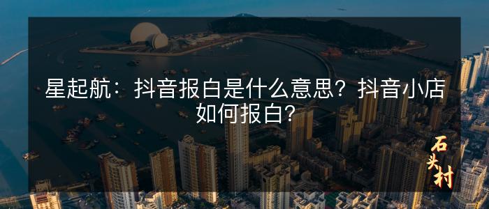 星起航：抖音报白是什么意思？抖音小店如何报白？