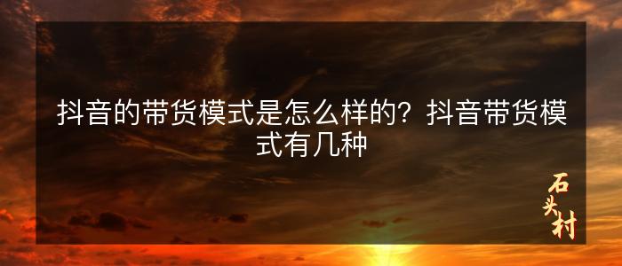 抖音的带货模式是怎么样的？抖音带货模式有几种